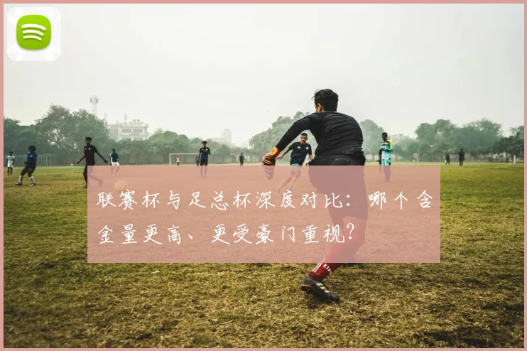联赛杯与足总杯深度对比：哪个含金量更高、更受豪门重视？