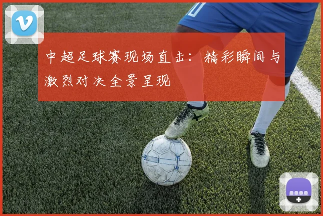 中超足球赛现场直击：精彩瞬间与激烈对决全景呈现