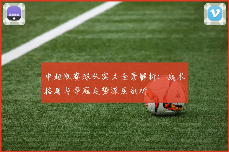 中超联赛球队实力全景解析：战术格局与争冠走势深度剖析