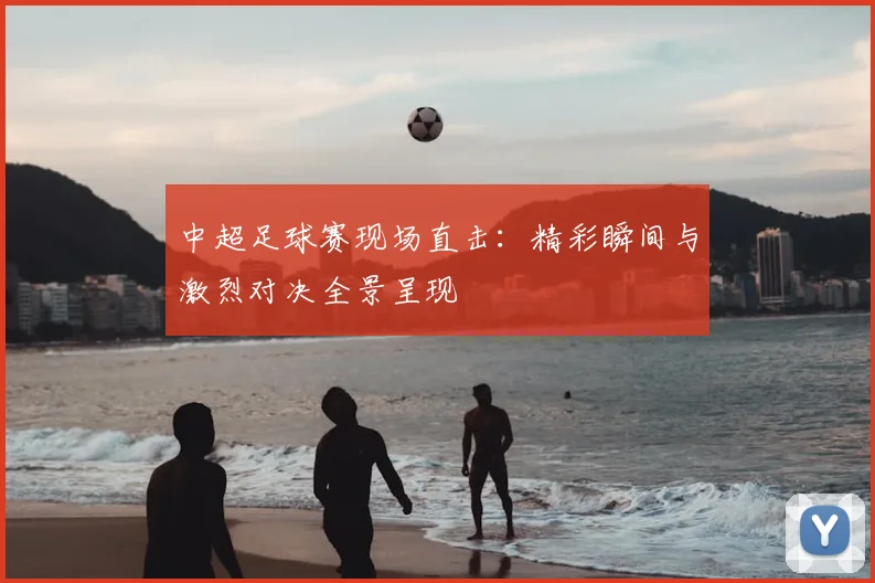 中超足球赛现场直击：精彩瞬间与激烈对决全景呈现