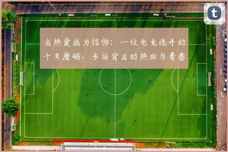 当热爱成为信仰:一位电竞选手的十年磨砺,专访背后的热血与青春