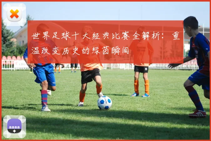 世界足球十大经典比赛全解析：重温改变历史的绿茵瞬间