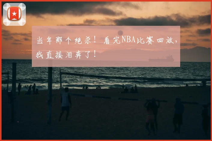 当年那个绝杀!看完NBA比赛回放,我直接泪奔了!