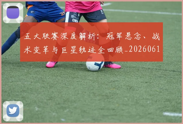 五大联赛深度解析：冠军悬念、战术变革与巨星轨迹全回顾_20260611141736