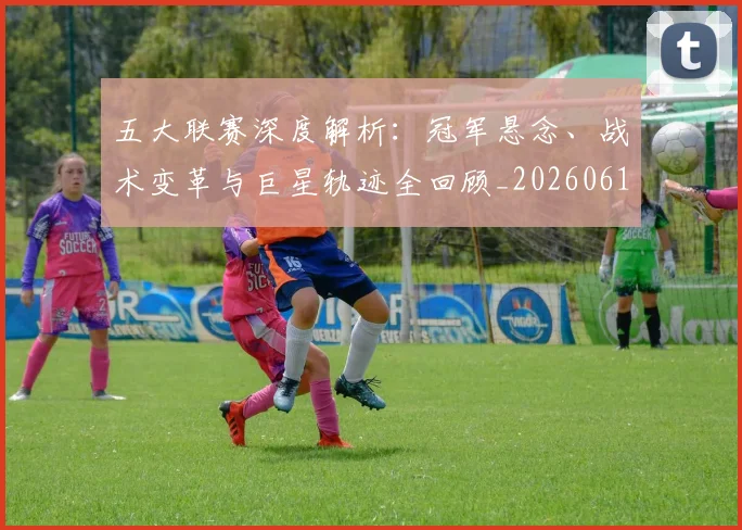 五大联赛深度解析：冠军悬念、战术变革与巨星轨迹全回顾_20260611141736